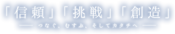 「信頼」「挑戦」「創造」-つなぐ、むすぶ、そしてカタチへ-