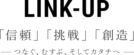 LINK-UP 「信頼」「挑戦」「創造」つなぐ、むすぶ、そしてカタチへ