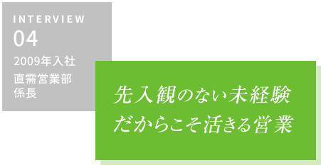 INTERVIEW04 2009年入社 直需営業部・係長　先入観のない未経験だからこそ活きる営業